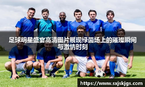 足球明星盛宴高清图片展现绿茵场上的璀璨瞬间与激情时刻